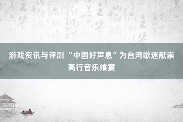 游戏资讯与评测 “中国好声息”为台湾歌迷献崇高行音乐飨宴