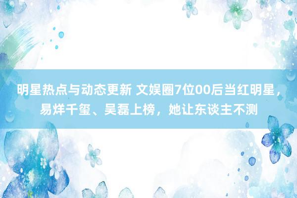 明星热点与动态更新 文娱圈7位00后当红明星，易烊千玺、吴磊上榜，她让东谈主不测