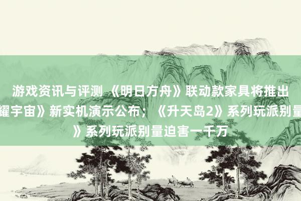 游戏资讯与评测 《明日方舟》联动款家具将推出；《王者荣耀宇宙》新实机演示公布；《升天岛2》系列玩派别量迫害一千万