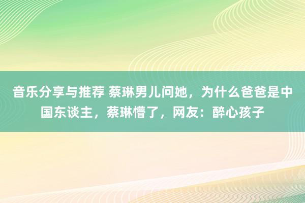 音乐分享与推荐 蔡琳男儿问她，为什么爸爸是中国东谈主，蔡琳懵了，网友：醉心孩子