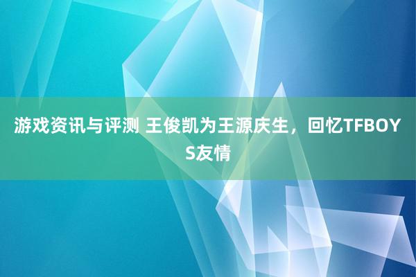 游戏资讯与评测 王俊凯为王源庆生，回忆TFBOYS友情