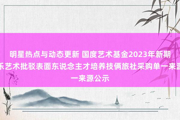 明星热点与动态更新 国度艺术基金2023年新期间音乐艺术批驳表面东说念主才培养技俩旅社采购单一来源公示