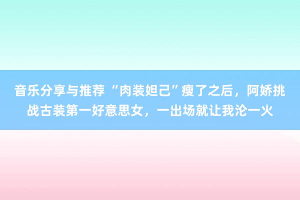 音乐分享与推荐 “肉装妲己”瘦了之后，阿娇挑战古装第一好意思女，一出场就让我沦一火