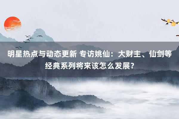 明星热点与动态更新 专访姚仙：大财主、仙剑等经典系列将来该怎么发展？