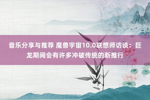 音乐分享与推荐 魔兽宇宙10.0联想师访谈：巨龙期间会有许多冲破传统的新推行