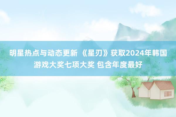 明星热点与动态更新 《星刃》获取2024年韩国游戏大奖七项大奖 包含年度最好