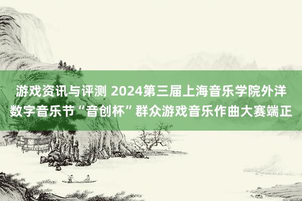 游戏资讯与评测 2024第三届上海音乐学院外洋数字音乐节“音创杯”群众游戏音乐作曲大赛端正