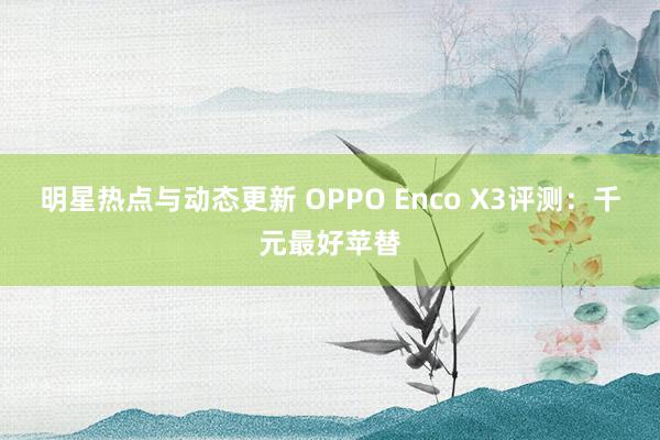 明星热点与动态更新 OPPO Enco X3评测：千元最好苹替