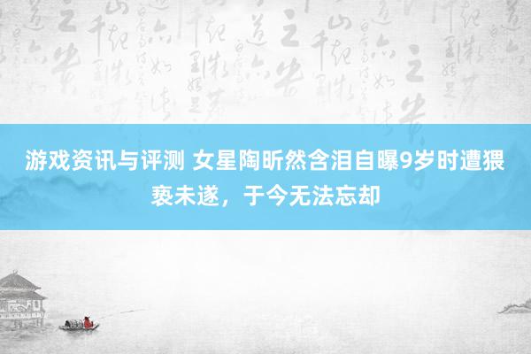 游戏资讯与评测 女星陶昕然含泪自曝9岁时遭猥亵未遂，于今无法忘却