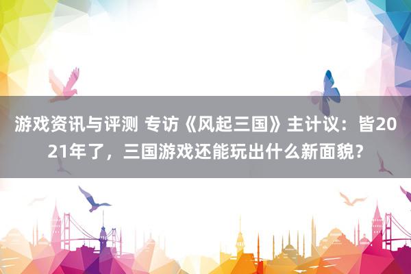 游戏资讯与评测 专访《风起三国》主计议：皆2021年了，三国游戏还能玩出什么新面貌？