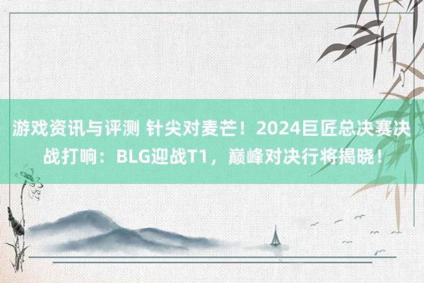 游戏资讯与评测 针尖对麦芒！2024巨匠总决赛决战打响：BLG迎战T1，巅峰对决行将揭晓！