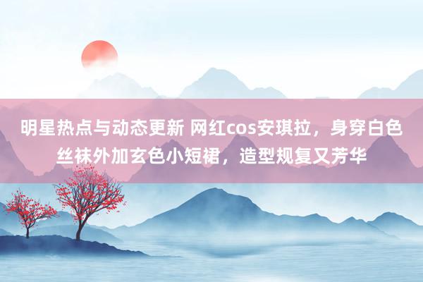 明星热点与动态更新 网红cos安琪拉，身穿白色丝袜外加玄色小短裙，造型规复又芳华