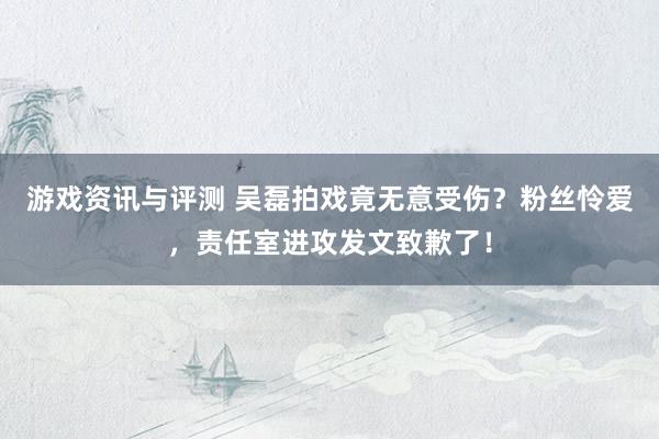 游戏资讯与评测 吴磊拍戏竟无意受伤？粉丝怜爱，责任室进攻发文致歉了！