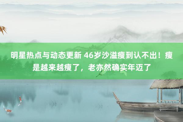 明星热点与动态更新 46岁沙溢瘦到认不出！瘦是越来越瘦了，老亦然确实年迈了