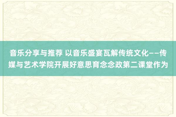 音乐分享与推荐 以音乐盛宴瓦解传统文化——传媒与艺术学院开展好意思育念念政第二课堂作为