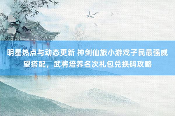 明星热点与动态更新 神剑仙旅小游戏子民最强威望搭配，武将培养名次礼包兑换码攻略