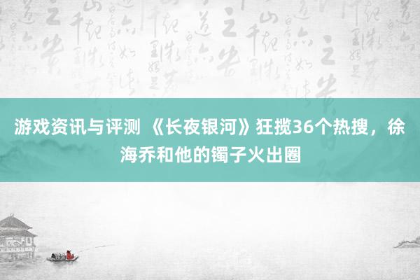 游戏资讯与评测 《长夜银河》狂揽36个热搜，徐海乔和他的镯子火出圈