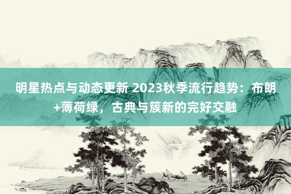 明星热点与动态更新 2023秋季流行趋势：布朗+薄荷绿，古典与簇新的完好交融