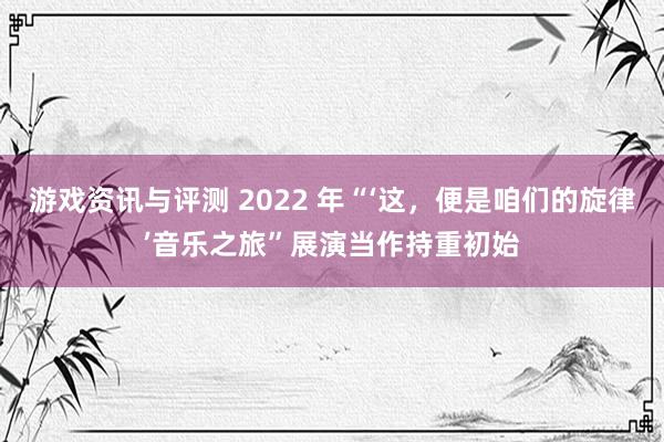 游戏资讯与评测 2022 年“‘这，便是咱们的旋律’音乐之旅”展演当作持重初始