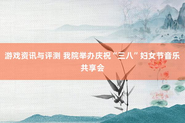 游戏资讯与评测 我院举办庆祝“三八”妇女节音乐共享会