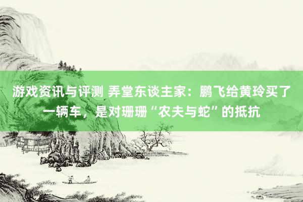 游戏资讯与评测 弄堂东谈主家：鹏飞给黄玲买了一辆车，是对珊珊“农夫与蛇”的抵抗