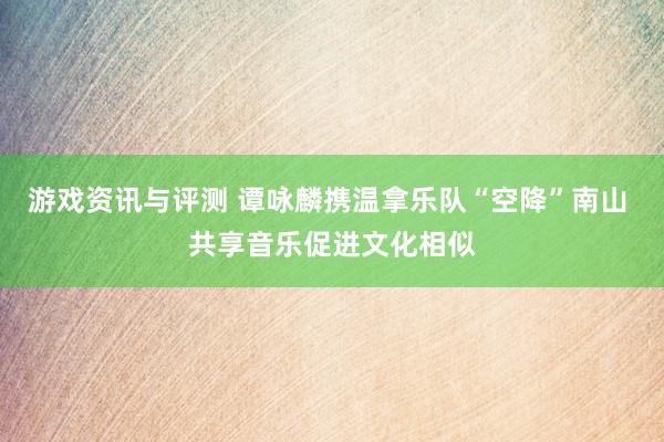 游戏资讯与评测 谭咏麟携温拿乐队“空降”南山 共享音乐促进文化相似