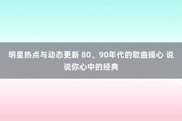 明星热点与动态更新 80、90年代的歌曲操心 说说你心中的经典