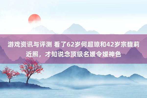 游戏资讯与评测 看了62岁何超琼和42岁宗馥莉近照，才知说念顶级名媛令嫒神色