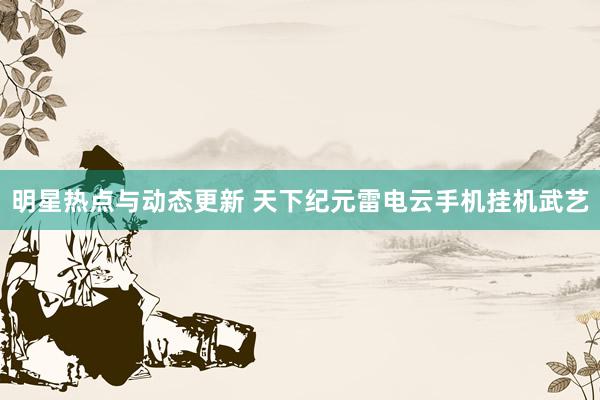 明星热点与动态更新 天下纪元雷电云手机挂机武艺