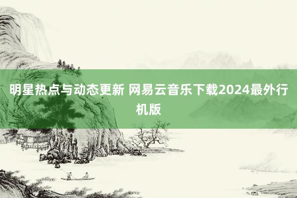 明星热点与动态更新 网易云音乐下载2024最外行机版