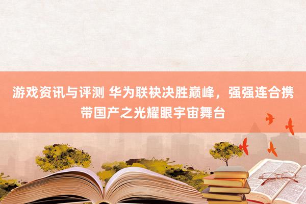 游戏资讯与评测 华为联袂决胜巅峰，强强连合携带国产之光耀眼宇宙舞台