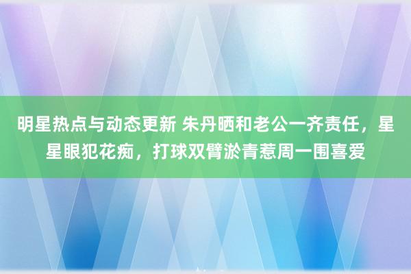 明星热点与动态更新 朱丹晒和老公一齐责任，星星眼犯花痴，打球双臂淤青惹周一围喜爱