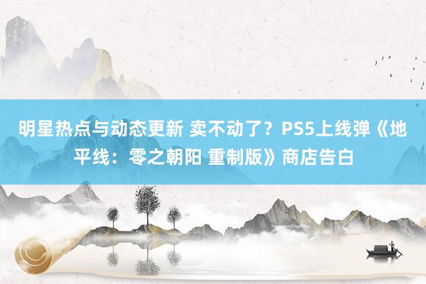 明星热点与动态更新 卖不动了？PS5上线弹《地平线：零之朝阳 重制版》商店告白