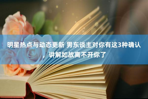 明星热点与动态更新 男东谈主对你有这3种确认，讲解如故离不开你了