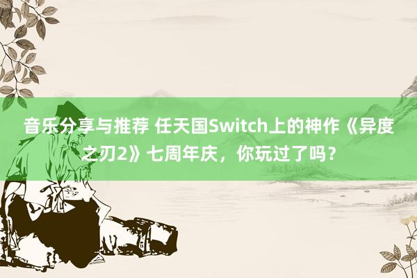 音乐分享与推荐 任天国Switch上的神作《异度之刃2》七周年庆，你玩过了吗？