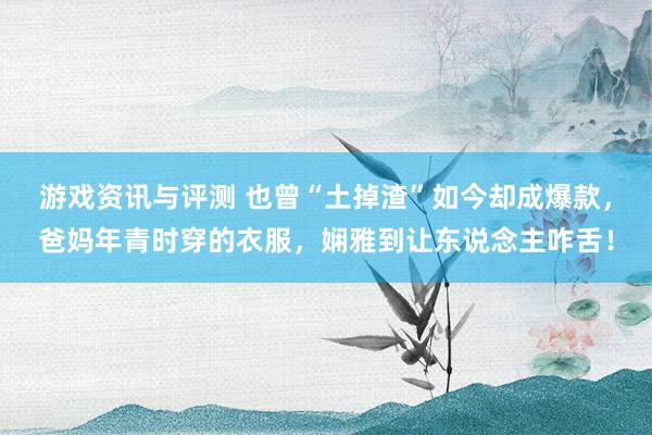 游戏资讯与评测 也曾“土掉渣”如今却成爆款，爸妈年青时穿的衣服，娴雅到让东说念主咋舌！