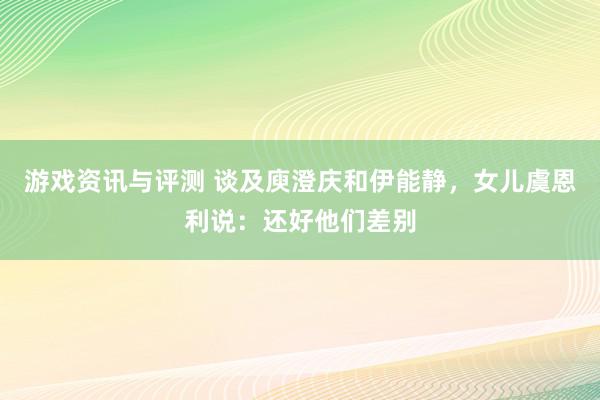 游戏资讯与评测 谈及庾澄庆和伊能静，女儿虞恩利说：还好他们差别