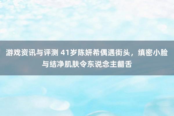 游戏资讯与评测 41岁陈妍希偶遇街头，缜密小脸与结净肌肤令东说念主齰舌