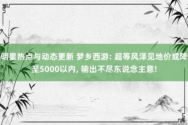 明星热点与动态更新 梦乡西游: 超等风泽见地价或降至5000以内, 输出不尽东说念主意!