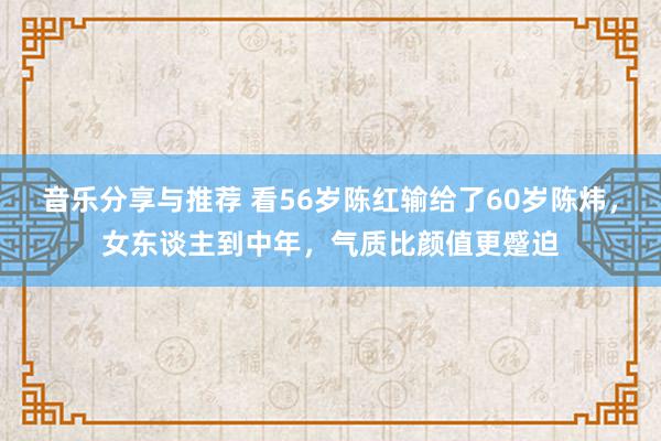 音乐分享与推荐 看56岁陈红输给了60岁陈炜，女东谈主到中年，气质比颜值更蹙迫