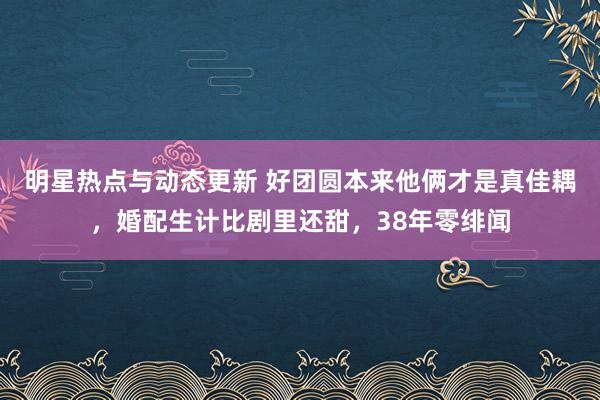 明星热点与动态更新 好团圆本来他俩才是真佳耦，婚配生计比剧里还甜，38年零绯闻