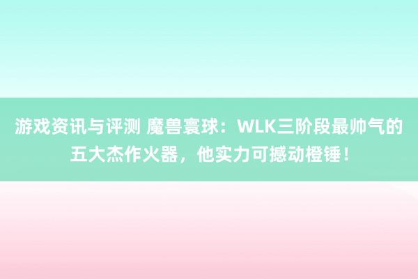 游戏资讯与评测 魔兽寰球：WLK三阶段最帅气的五大杰作火器，他实力可撼动橙锤！