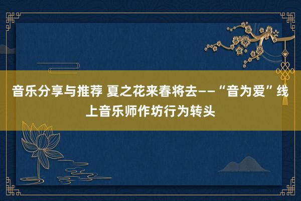 音乐分享与推荐 夏之花来春将去——“音为爱”线上音乐师作坊行为转头