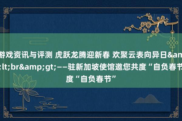 游戏资讯与评测 虎跃龙腾迎新春 欢聚云表向异日&lt;br&gt;——驻新加坡使馆邀您共度“自负春节”