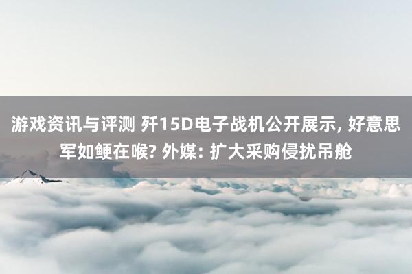 游戏资讯与评测 歼15D电子战机公开展示, 好意思军如鲠在喉? 外媒: 扩大采购侵扰吊舱