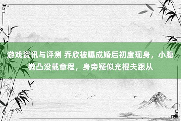 游戏资讯与评测 乔欣被曝成婚后初度现身，小腹微凸没戴章程，身旁疑似光棍夫跟从