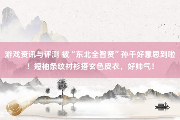 游戏资讯与评测 被“东北全智贤”孙千好意思到啦！短袖条纹衬衫搭玄色皮衣，好帅气！