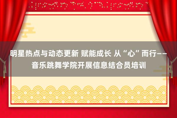 明星热点与动态更新 赋能成长 从“心”而行——音乐跳舞学院开展信息结合员培训