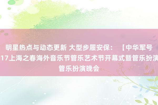 明星热点与动态更新 大型步履安保： 【中华军号】2017上海之春海外音乐节管乐艺术节开幕式暨管乐扮演晚会