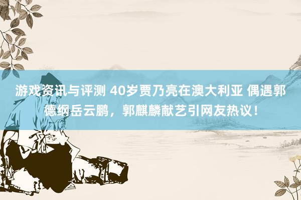 游戏资讯与评测 40岁贾乃亮在澳大利亚 偶遇郭德纲岳云鹏，郭麒麟献艺引网友热议！